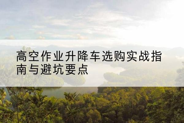 海西升降车怎么选-高空作业升降车选购实战指南与避坑要点