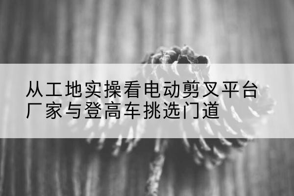 海西电动剪叉升降平台厂家-从工地实操看电动剪叉平台厂家与登高车挑选门道