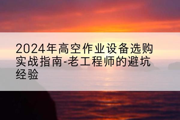 海西高空作业升降机厂家推荐-2024年高空作业设备选购实战指南-老工程师的避坑经验