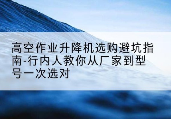 海西升降平台厂家-高空作业升降机选购避坑指南-行内人教你从厂家到型号一次选对