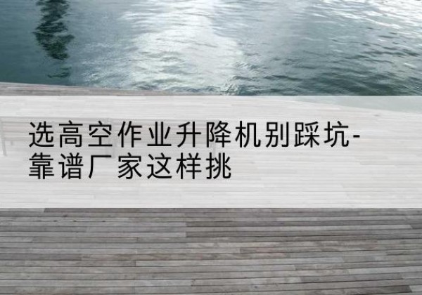 海西剪叉式升降机厂家-选高空作业升降机别踩坑-靠谱厂家这样挑