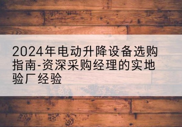 海西电动剪叉升降平台厂家-2024年电动升降设备选购指南-资深采购经理的实地验厂经验