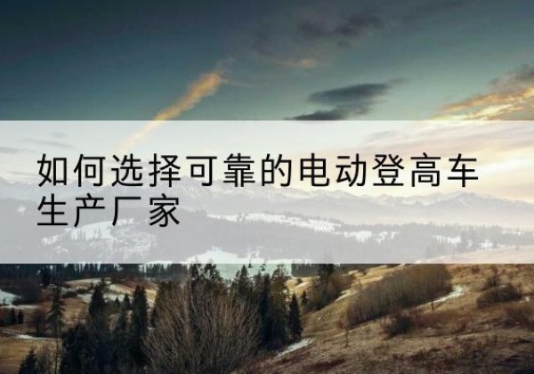 海西电动登高车厂家-如何选择可靠的电动登高车生产厂家