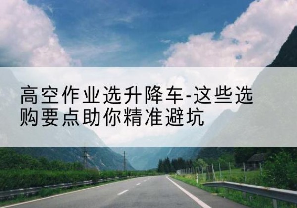 海西升降车厂家-高空作业选升降车-这些选购要点助你*避坑