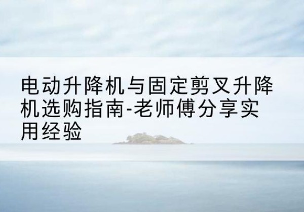 海西电动升降机怎么选-电动升降机与固定剪叉升降机选购指南-老师傅分享实用经验