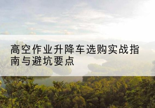 海西升降车怎么选-高空作业升降车选购实战指南与避坑要点