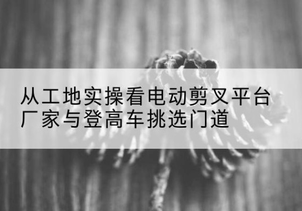 海西电动剪叉升降平台厂家-从工地实操看电动剪叉平台厂家与登高车挑选门道