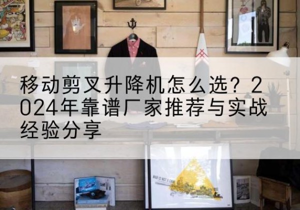 海西升降平台厂家推荐-移动剪叉升降机怎么选？2024年靠谱厂家推荐与实战经验分享
