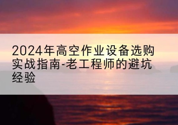 海西高空作业升降机厂家推荐-2024年高空作业设备选购实战指南-老工程师的避坑经验