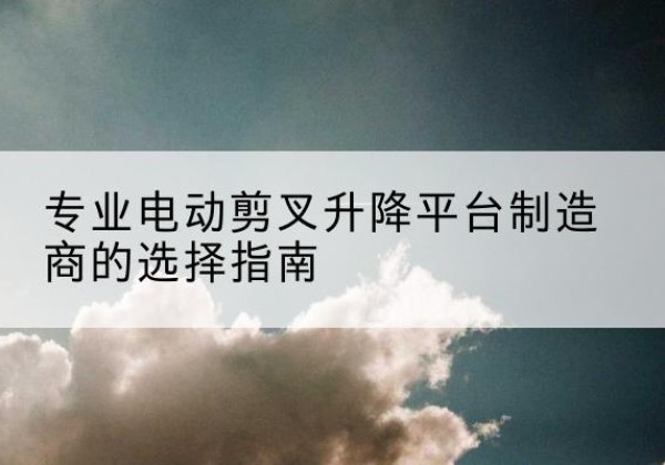 海西电动剪叉升降平台厂家-专业电动剪叉升降平台制造商的选择指南